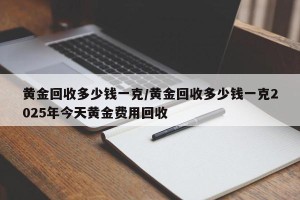 黄金回收多少钱一克/黄金回收多少钱一克2025年今天黄金费用回收