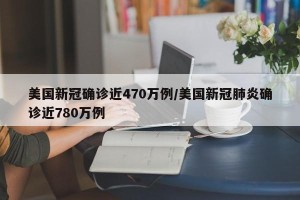 美国新冠确诊近470万例/美国新冠肺炎确诊近780万例