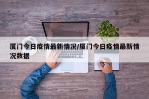 厦门今日疫情最新情况/厦门今日疫情最新情况数据