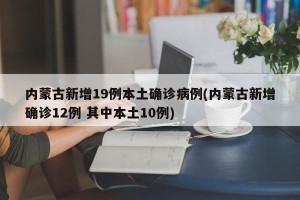 内蒙古新增19例本土确诊病例(内蒙古新增确诊12例 其中本土10例)