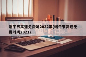 端午节高速免费吗2022年(端午节高速免费时间2021)