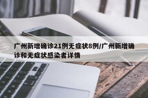 广州新增确诊21例无症状8例/广州新增确诊和无症状感染者详情