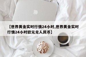 【世界黄金实时行情24小时,世界黄金实时行情24小时欧元兑人民币】
