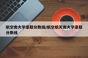 航空类大学录取分数线/航空航天类大学录取分数线