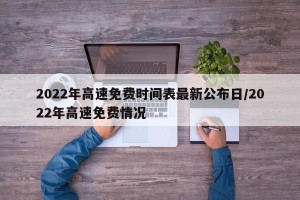 2022年高速免费时间表最新公布日/2022年高速免费情况
