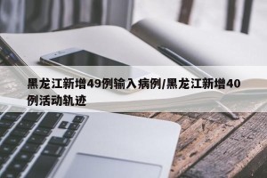 黑龙江新增49例输入病例/黑龙江新增40例活动轨迹