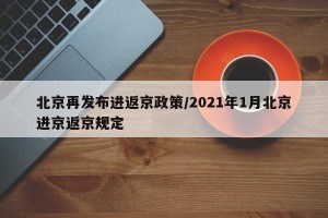 北京再发布进返京政策/2021年1月北京进京返京规定