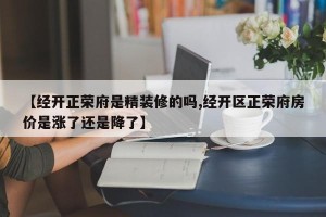 【经开正荣府是精装修的吗,经开区正荣府房价是涨了还是降了】