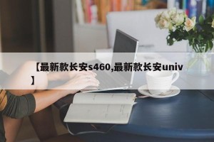 【最新款长安s460,最新款长安univ】