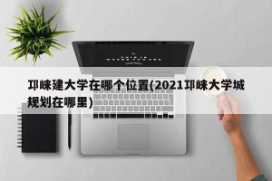 邛崃建大学在哪个位置(2021邛崃大学城规划在哪里)