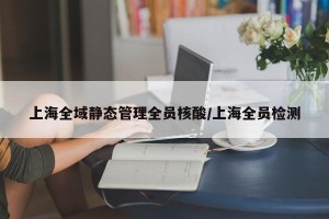 上海全域静态管理全员核酸/上海全员检测