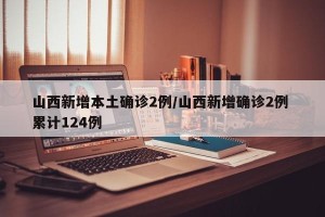 山西新增本土确诊2例/山西新增确诊2例 累计124例