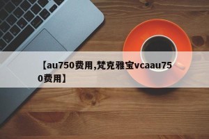 【au750费用,梵克雅宝vcaau750费用】