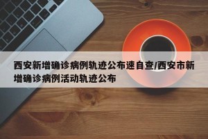 西安新增确诊病例轨迹公布速自查/西安市新增确诊病例活动轨迹公布