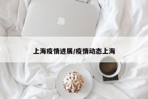 上海疫情进展/疫情动态上海