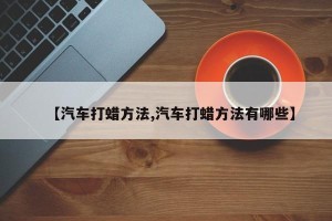 【汽车打蜡方法,汽车打蜡方法有哪些】