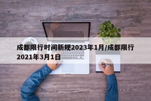 成都限行时间新规2023年1月/成都限行2021年3月1日
