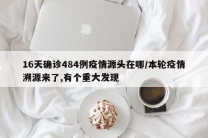 16天确诊484例疫情源头在哪/本轮疫情溯源来了,有个重大发现