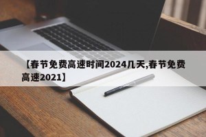 【春节免费高速时间2024几天,春节免费高速2021】