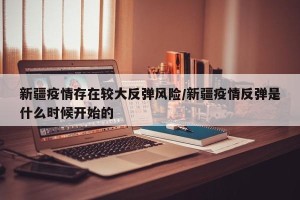 新疆疫情存在较大反弹风险/新疆疫情反弹是什么时候开始的