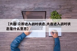 【大连:立即进入战时状态,大连进入战时状态是什么意思】