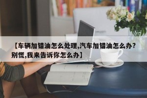 【车辆加错油怎么处理,汽车加错油怎么办?别慌,我来告诉你怎么办】