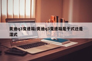 奥迪q3变速箱/奥迪q3变速箱是干式还是湿式