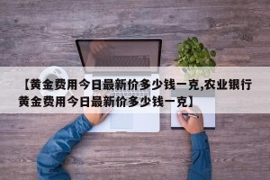 【黄金费用今日最新价多少钱一克,农业银行黄金费用今日最新价多少钱一克】