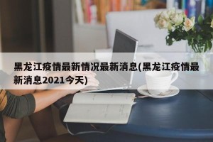 黑龙江疫情最新情况最新消息(黑龙江疫情最新消息2021今天)