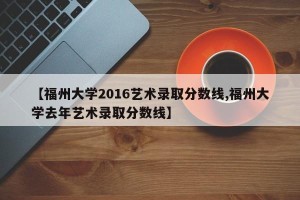 【福州大学2016艺术录取分数线,福州大学去年艺术录取分数线】