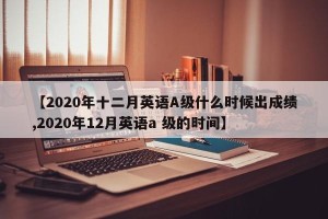 【2020年十二月英语A级什么时候出成绩,2020年12月英语a 级的时间】