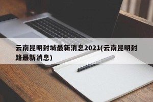 云南昆明封城最新消息2021(云南昆明封路最新消息)