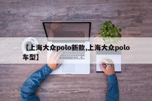 【上海大众polo新款,上海大众polo车型】