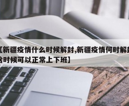 【新疆疫情什么时候解封,新疆疫情何时解封啥时候可以正常上下班】