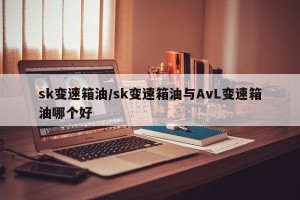sk变速箱油/sk变速箱油与AvL变速箱油哪个好