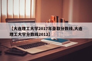 【大连理工大学2017年录取分数线,大连理工大学分数线2012】