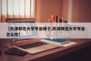 【天津师范大学专业哪个,天津师范大学专业怎么样】