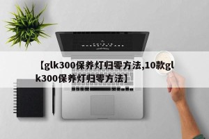 【glk300保养灯归零方法,10款glk300保养灯归零方法】