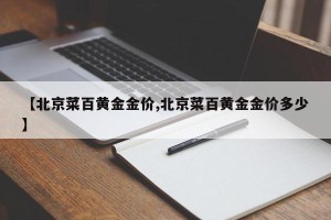 【北京菜百黄金金价,北京菜百黄金金价多少】