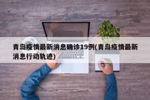 青岛疫情最新消息确诊19例(青岛疫情最新消息行动轨迹)
