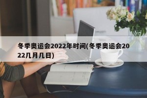 冬季奥运会2022年时间(冬季奥运会2022几月几日)