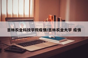 吉林农业科技学院疫情/吉林农业大学 疫情