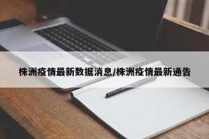 株洲疫情最新数据消息/株洲疫情最新通告