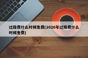 过路费什么时候免费(2026年过路费什么时候免费)
