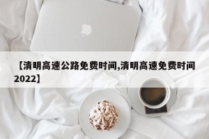 【清明高速公路免费时间,清明高速免费时间2022】