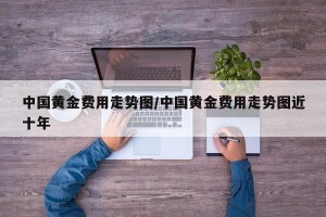 中国黄金费用走势图/中国黄金费用走势图近十年