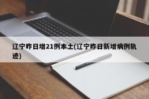辽宁昨日增21例本土(辽宁昨日新增病例轨迹)