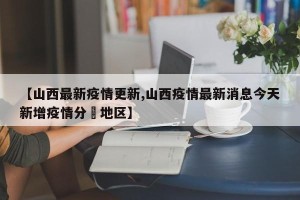 【山西最新疫情更新,山西疫情最新消息今天新增疫情分佈地区】