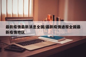 最新疫情最新消息全国/最新疫情通报全国最新疫情地区