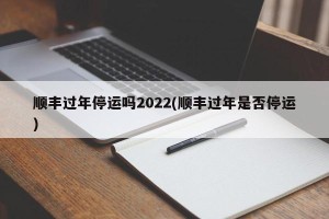 顺丰过年停运吗2022(顺丰过年是否停运)